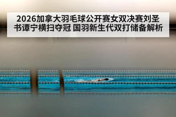 2026加拿大羽毛球公开赛女双决赛刘圣书谭宁横扫夺冠 国羽新生代双打储备解析
